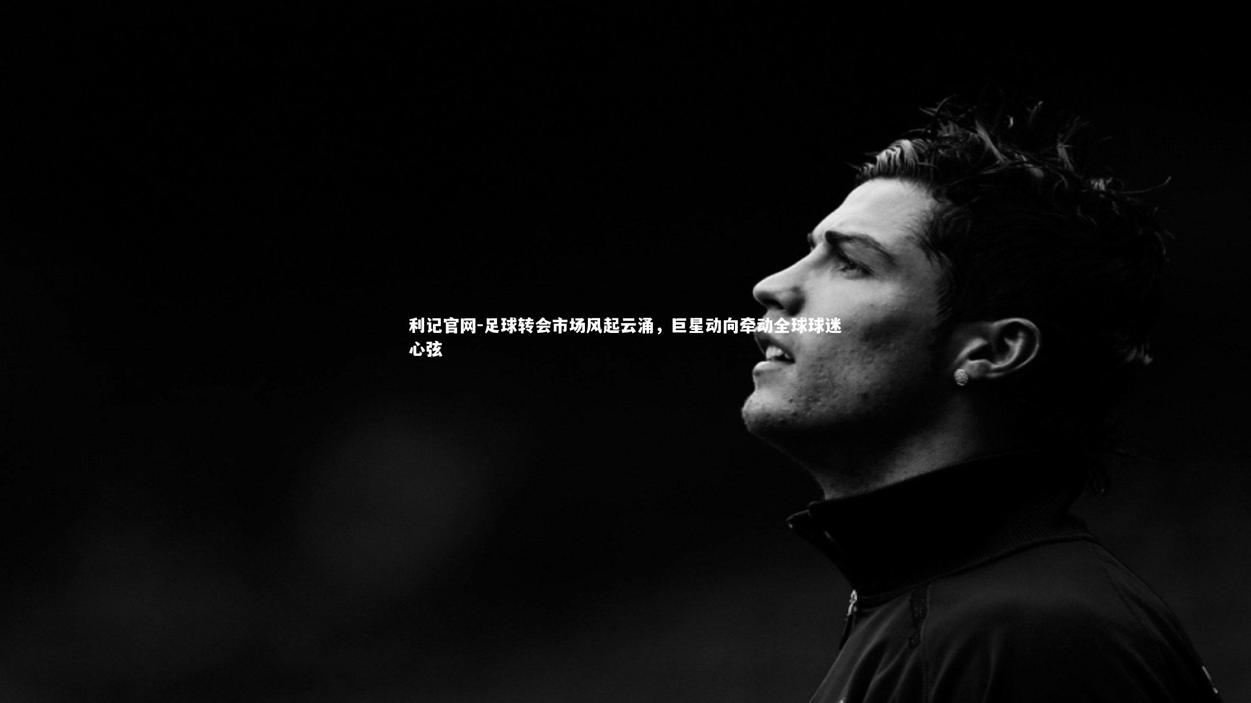 足球转会市场风起云涌，巨星动向牵动全球球迷心弦